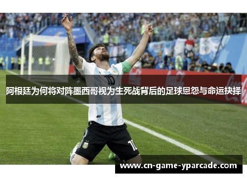 阿根廷为何将对阵墨西哥视为生死战背后的足球恩怨与命运抉择