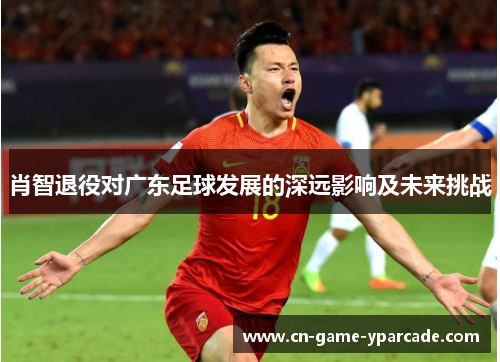 肖智退役对广东足球发展的深远影响及未来挑战