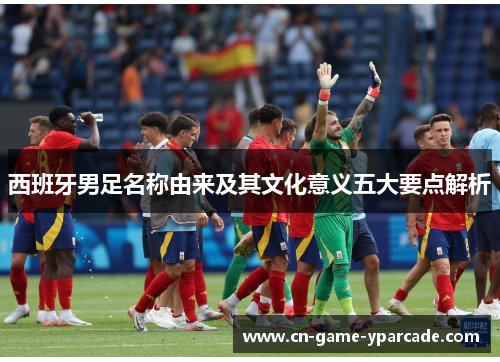 西班牙男足名称由来及其文化意义五大要点解析