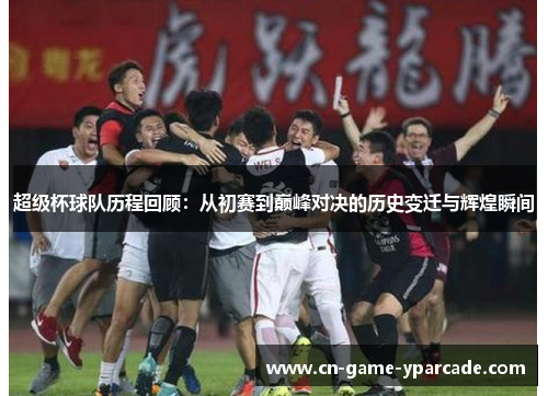 超级杯球队历程回顾：从初赛到巅峰对决的历史变迁与辉煌瞬间