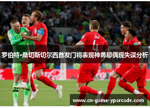 罗伯特·桑切斯切尔西首发门将表现神勇却偶现失误分析 罗伯特·桑切斯切尔西首发门将表现神勇却偶现失误分析