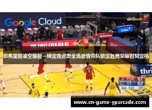 邓弗里斯凌空爆射一锤定音点燃全场激情带队锁定胜局荣耀时刻定格