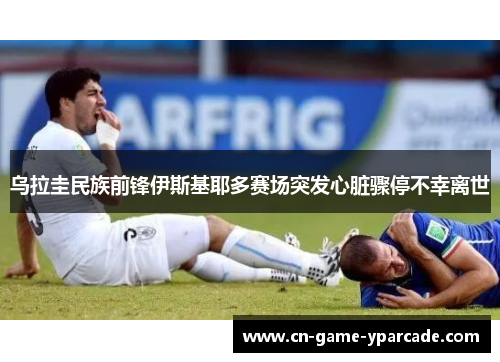 乌拉圭民族前锋伊斯基耶多赛场突发心脏骤停不幸离世