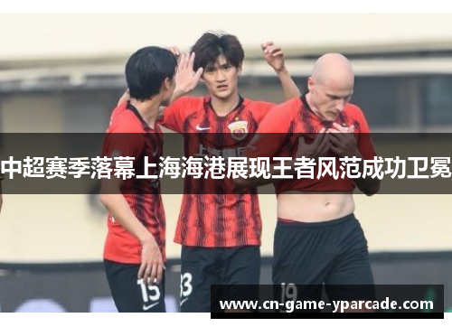 中超赛季落幕上海海港展现王者风范成功卫冕